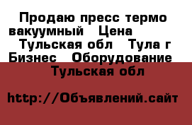 Продаю пресс термо-вакуумный › Цена ­ 90 000 - Тульская обл., Тула г. Бизнес » Оборудование   . Тульская обл.